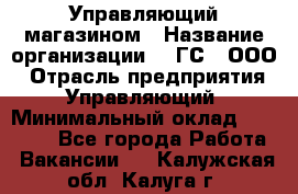 Управляющий магазином › Название организации ­ "ГС", ООО › Отрасль предприятия ­ Управляющий › Минимальный оклад ­ 35 000 - Все города Работа » Вакансии   . Калужская обл.,Калуга г.